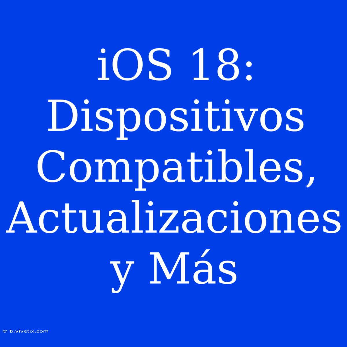 IOS 18: Dispositivos Compatibles, Actualizaciones Y Más