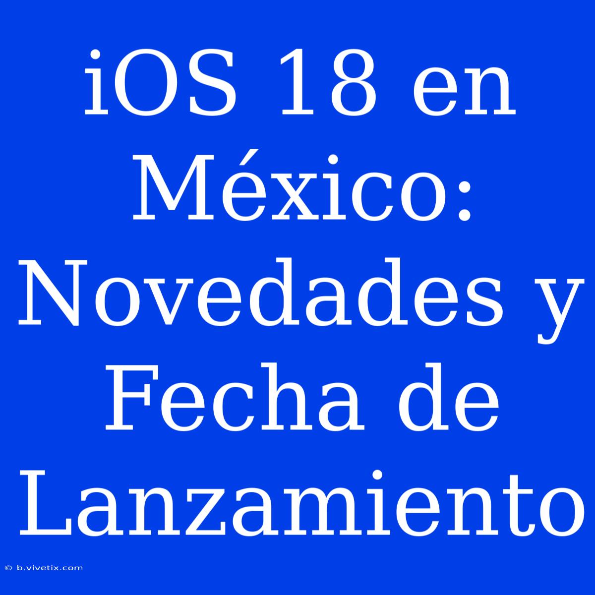 IOS 18 En México: Novedades Y Fecha De Lanzamiento