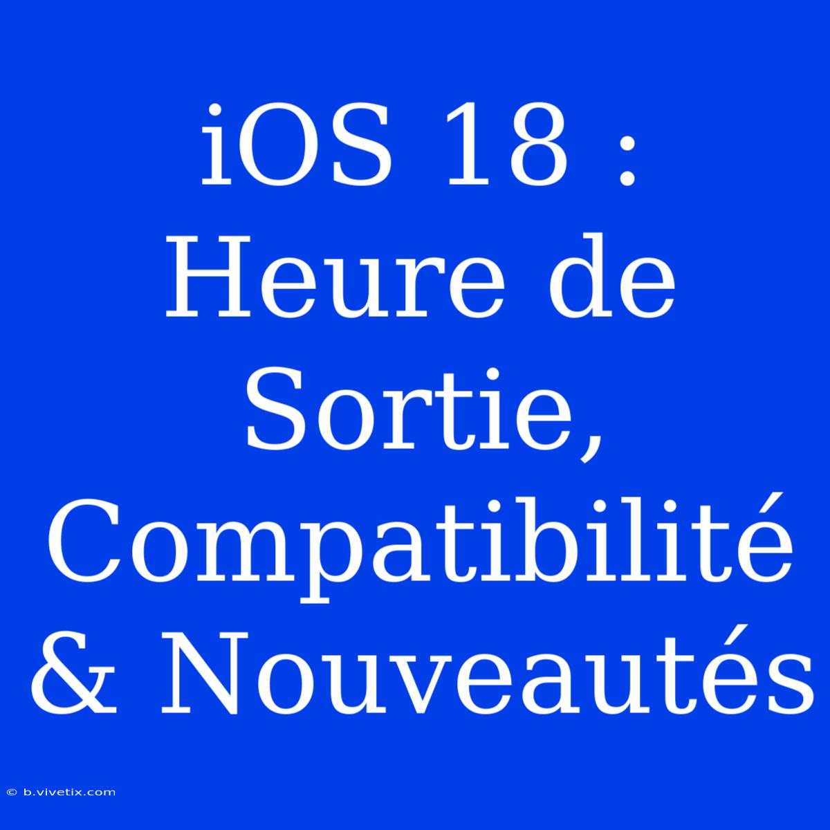 IOS 18 : Heure De Sortie, Compatibilité & Nouveautés