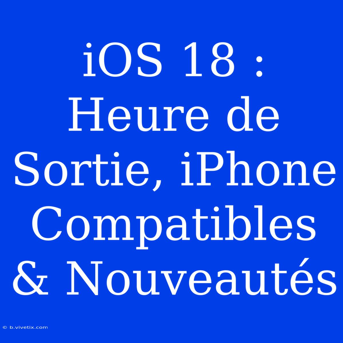 IOS 18 : Heure De Sortie, IPhone Compatibles & Nouveautés