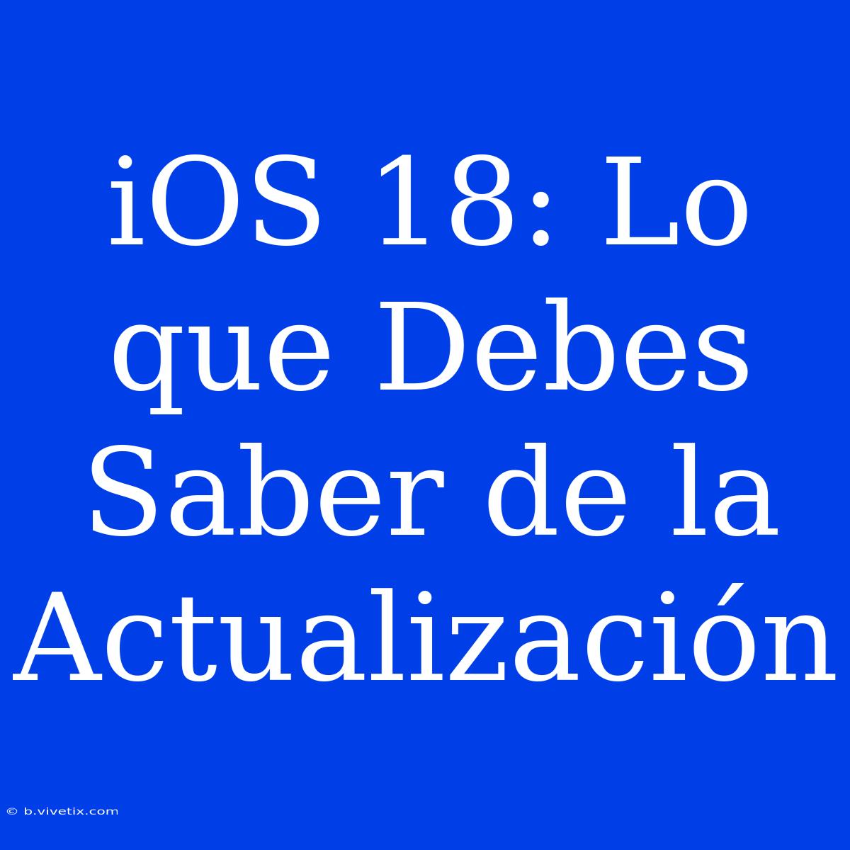 IOS 18: Lo Que Debes Saber De La Actualización