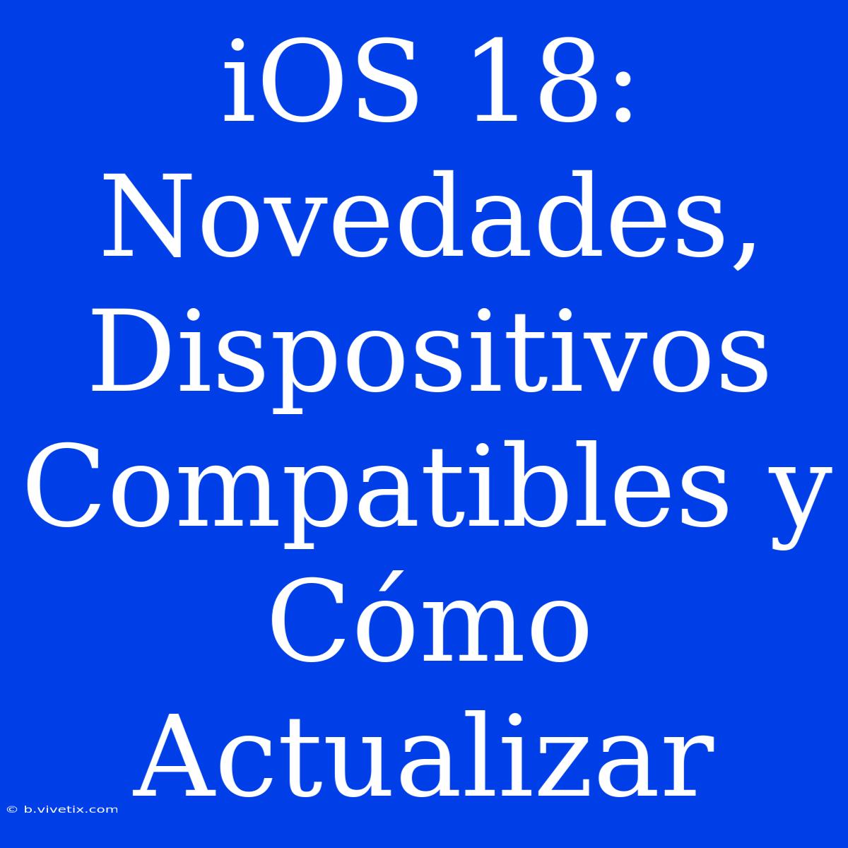 IOS 18: Novedades, Dispositivos Compatibles Y Cómo Actualizar