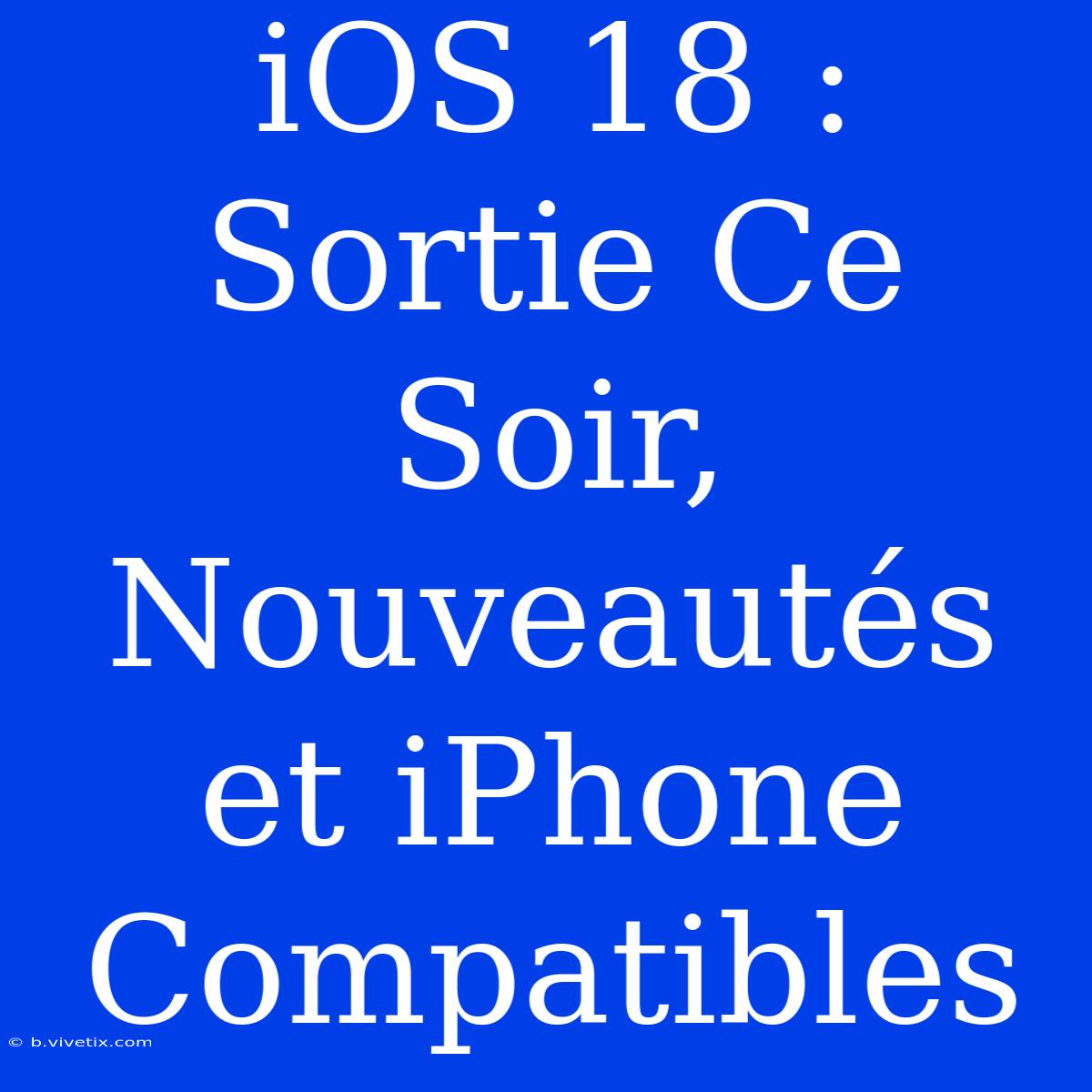 IOS 18 : Sortie Ce Soir, Nouveautés Et IPhone Compatibles