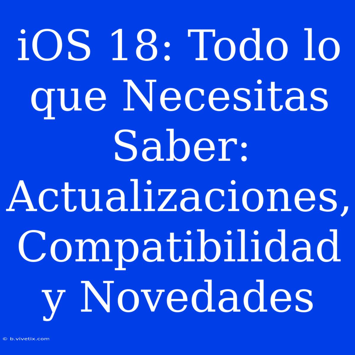 IOS 18: Todo Lo Que Necesitas Saber: Actualizaciones, Compatibilidad Y Novedades