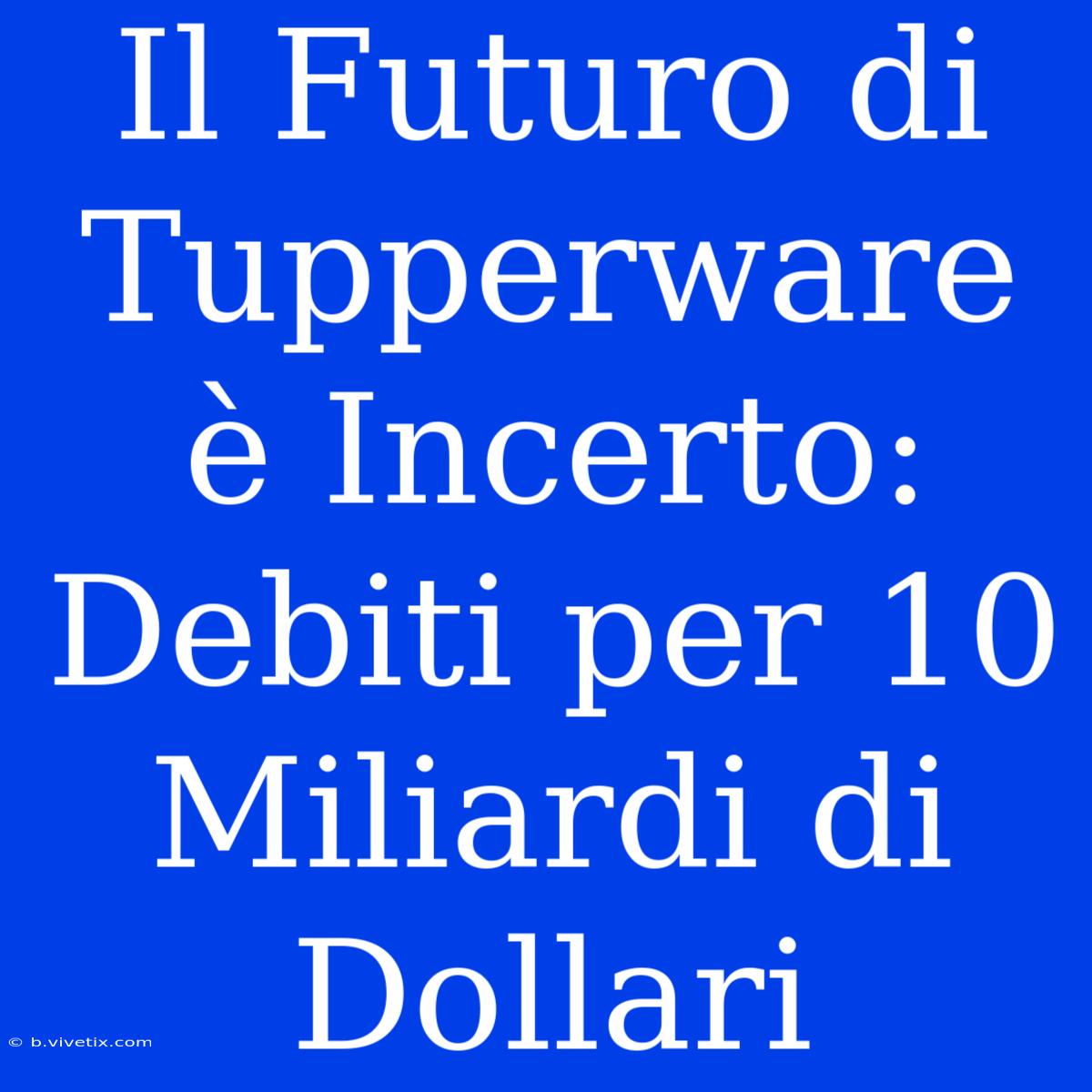 Il Futuro Di Tupperware È Incerto: Debiti Per 10 Miliardi Di Dollari