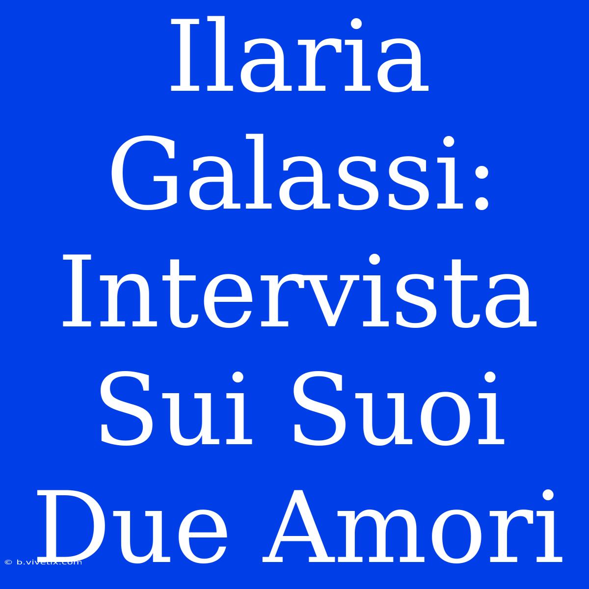 Ilaria Galassi: Intervista Sui Suoi Due Amori