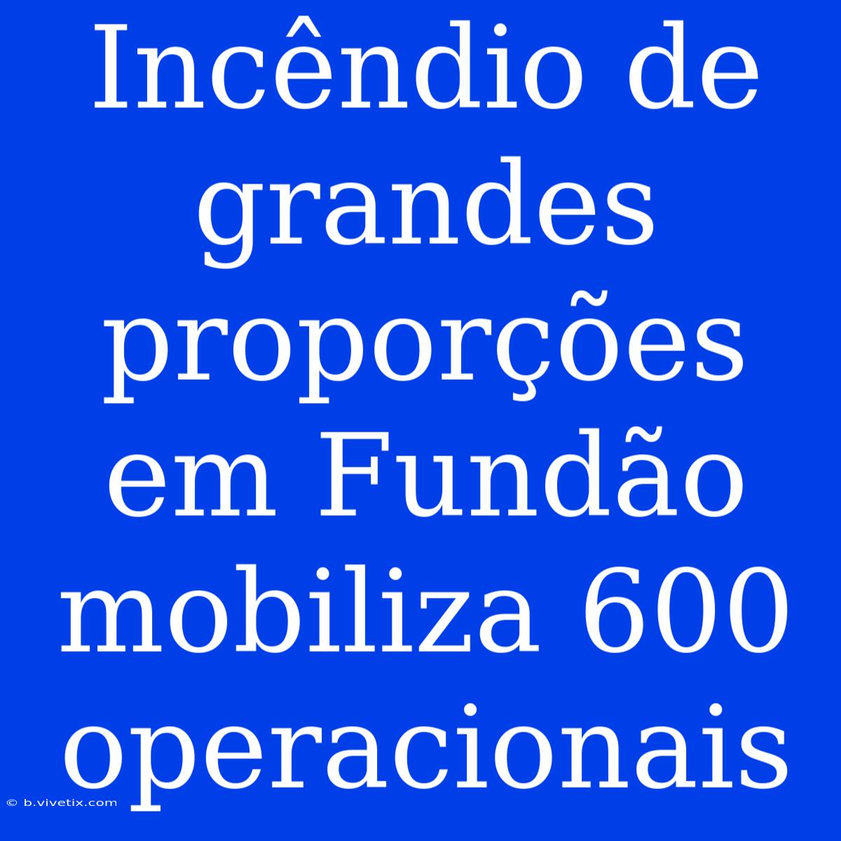 Incêndio De Grandes Proporções Em Fundão Mobiliza 600 Operacionais