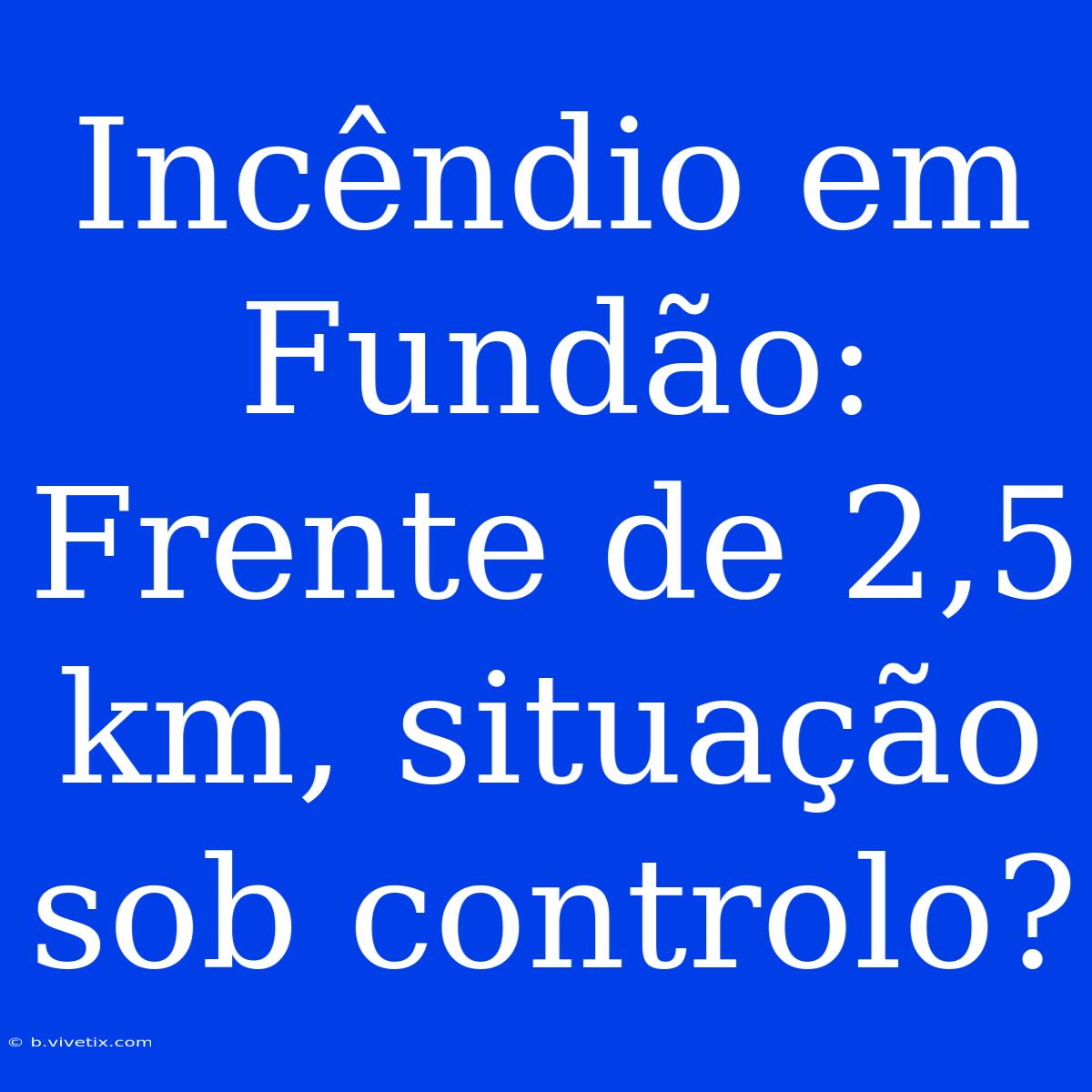 Incêndio Em Fundão: Frente De 2,5 Km, Situação Sob Controlo? 