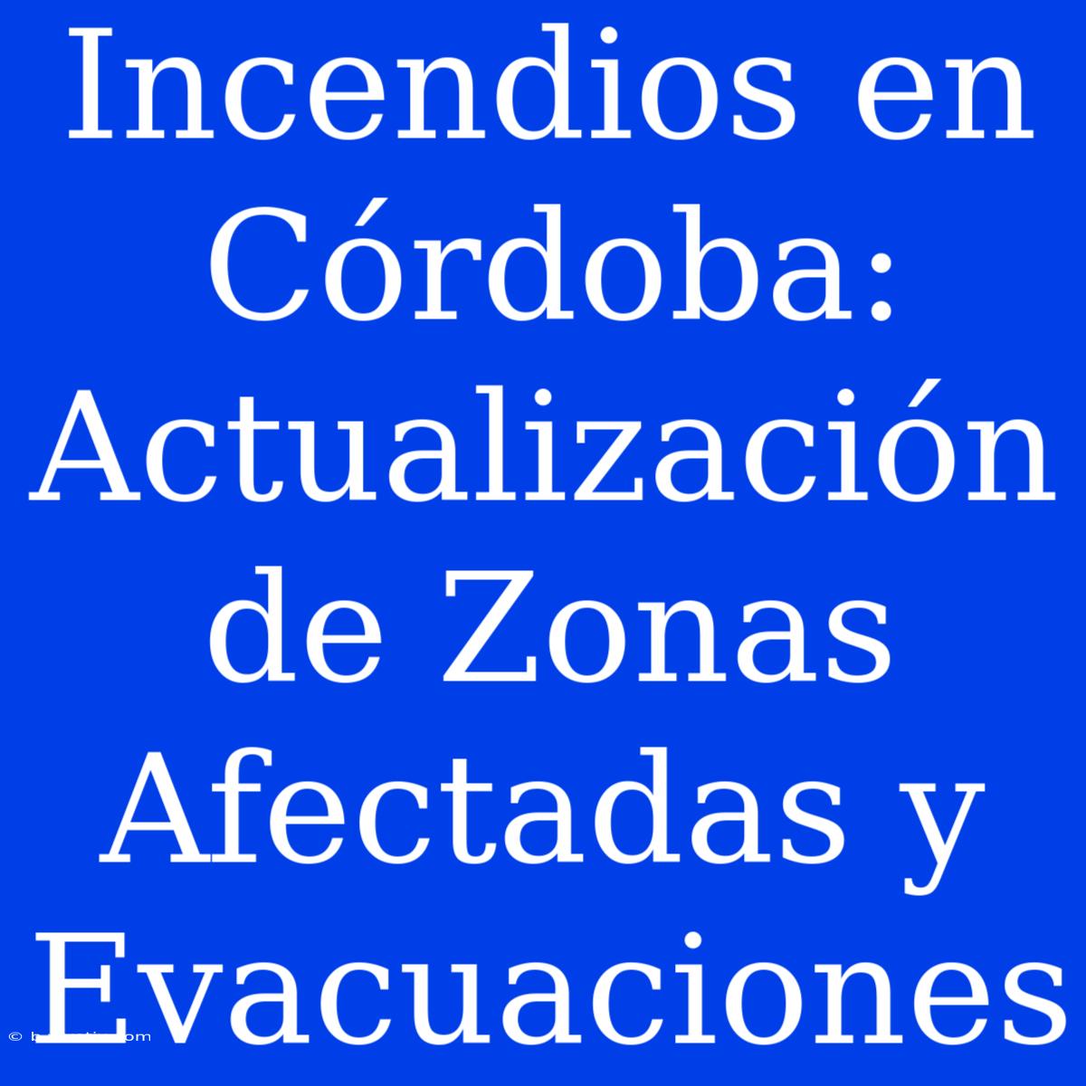 Incendios En Córdoba: Actualización De Zonas Afectadas Y Evacuaciones