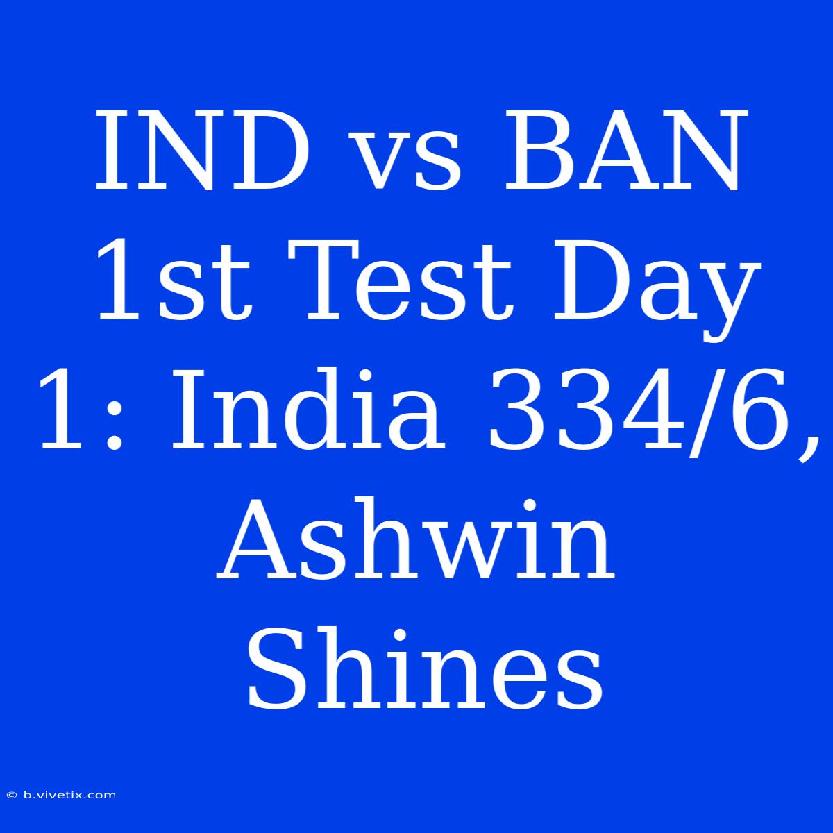 IND Vs BAN 1st Test Day 1: India 334/6, Ashwin Shines