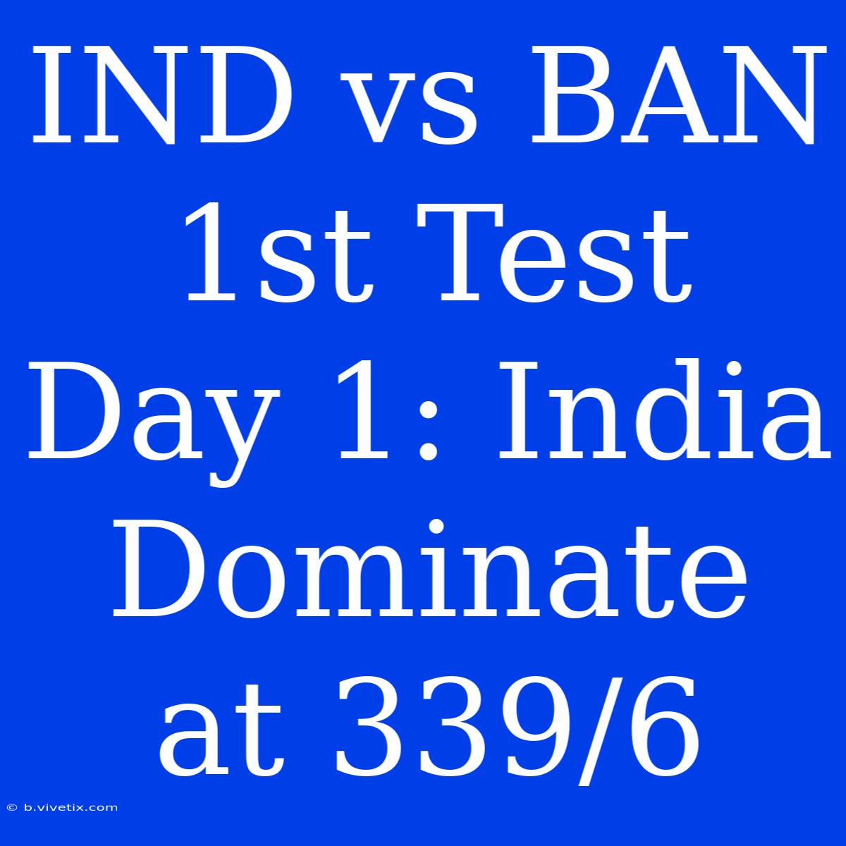 IND Vs BAN 1st Test Day 1: India Dominate At 339/6