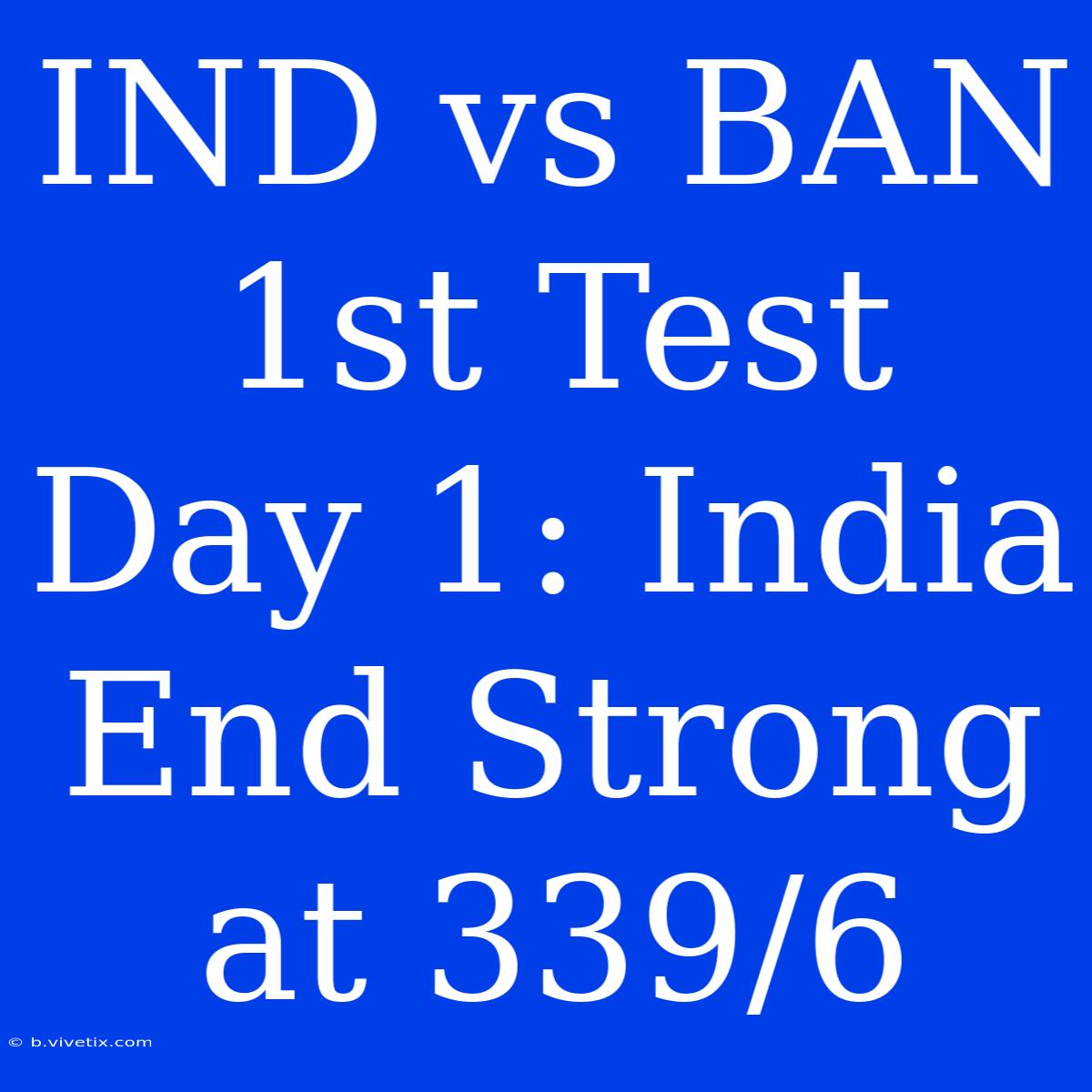 IND Vs BAN 1st Test Day 1: India End Strong At 339/6