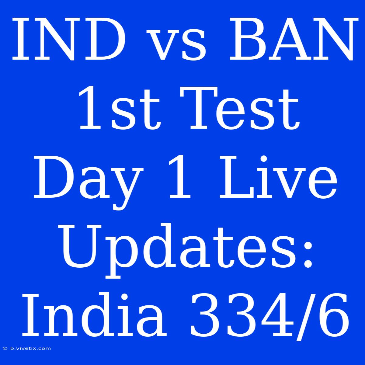 IND Vs BAN 1st Test Day 1 Live Updates: India 334/6