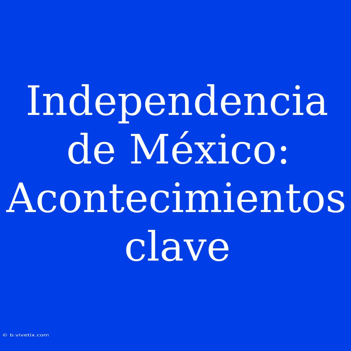 Independencia De México: Acontecimientos Clave