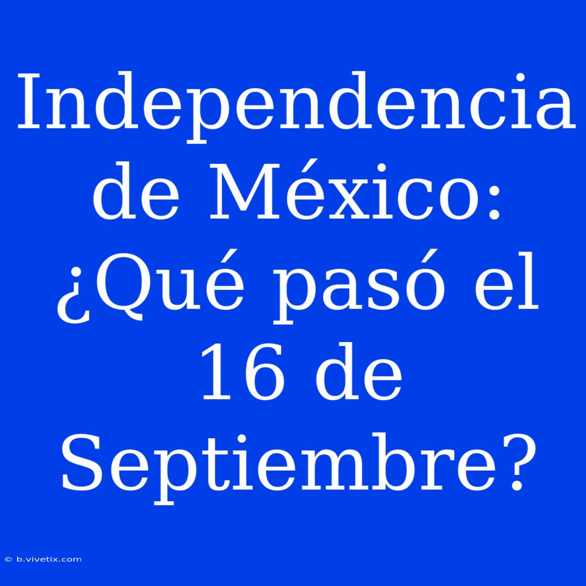 Independencia De México: ¿Qué Pasó El 16 De Septiembre?