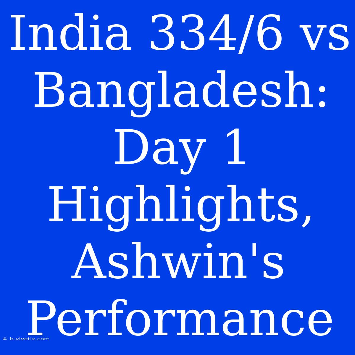 India 334/6 Vs Bangladesh: Day 1 Highlights, Ashwin's Performance