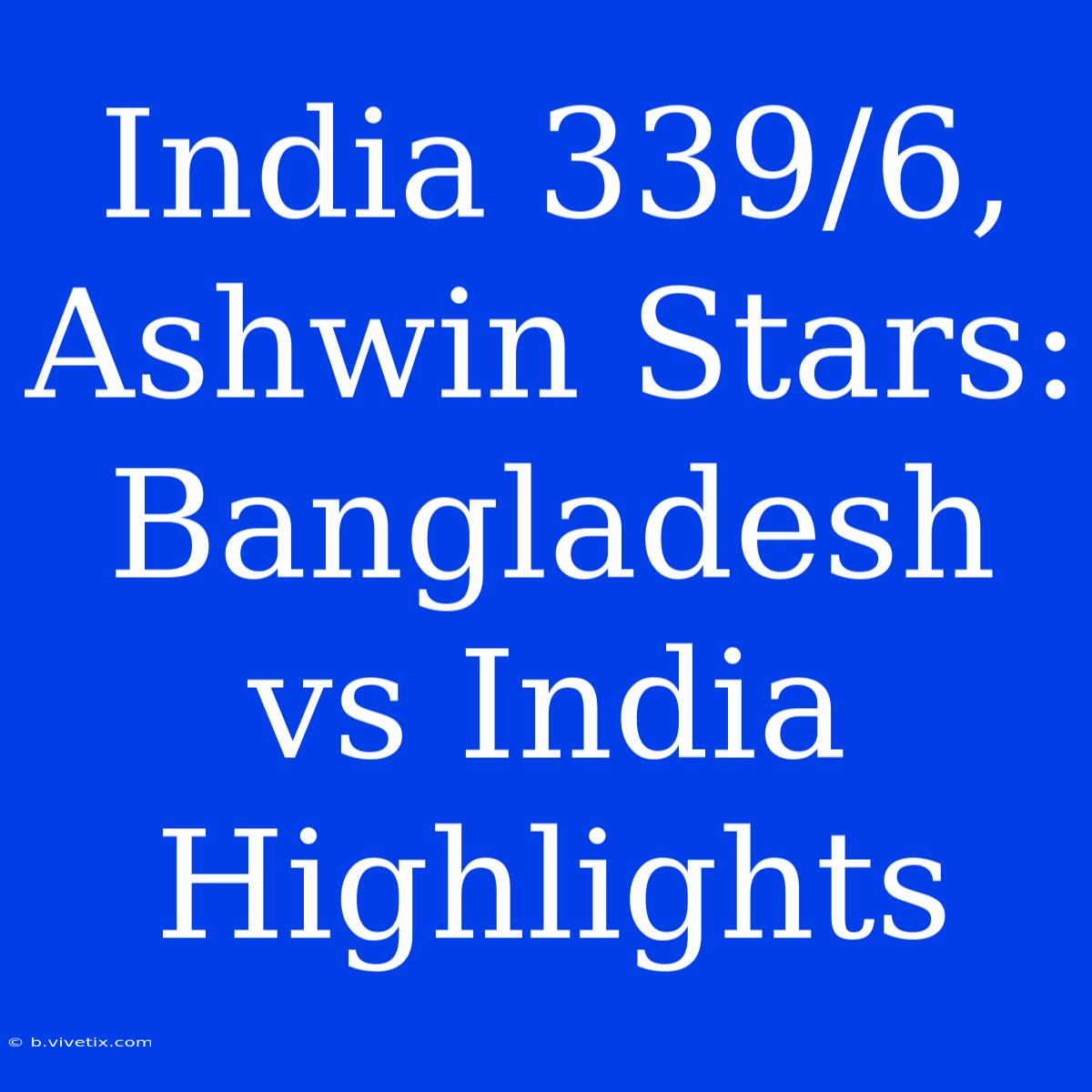 India 339/6, Ashwin Stars: Bangladesh Vs India Highlights