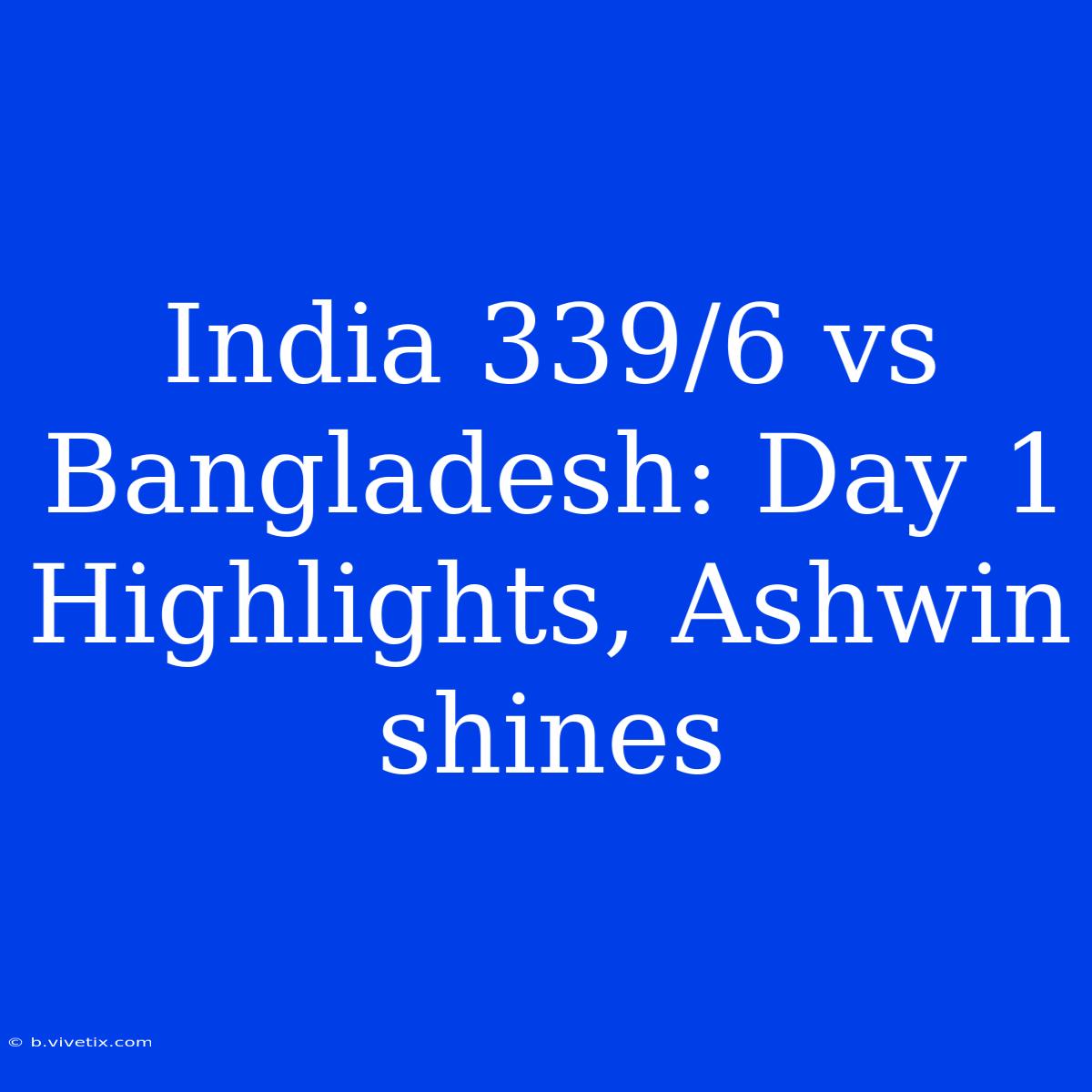 India 339/6 Vs Bangladesh: Day 1 Highlights, Ashwin Shines