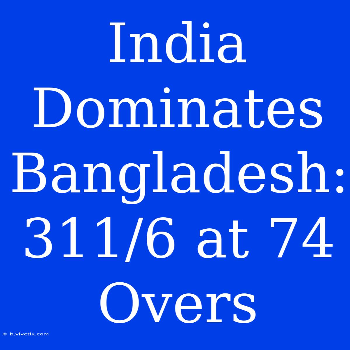 India Dominates Bangladesh: 311/6 At 74 Overs