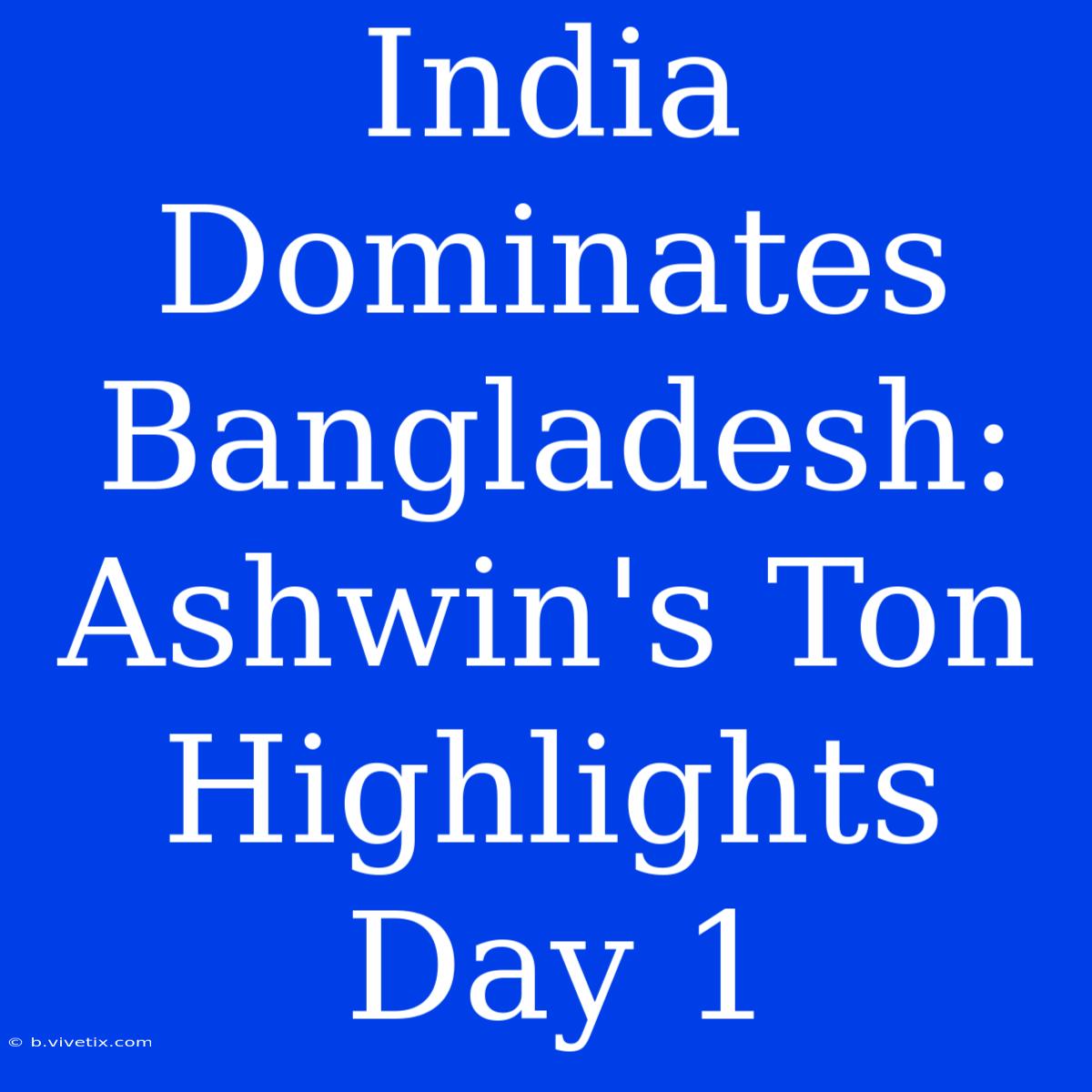 India Dominates Bangladesh: Ashwin's Ton Highlights Day 1