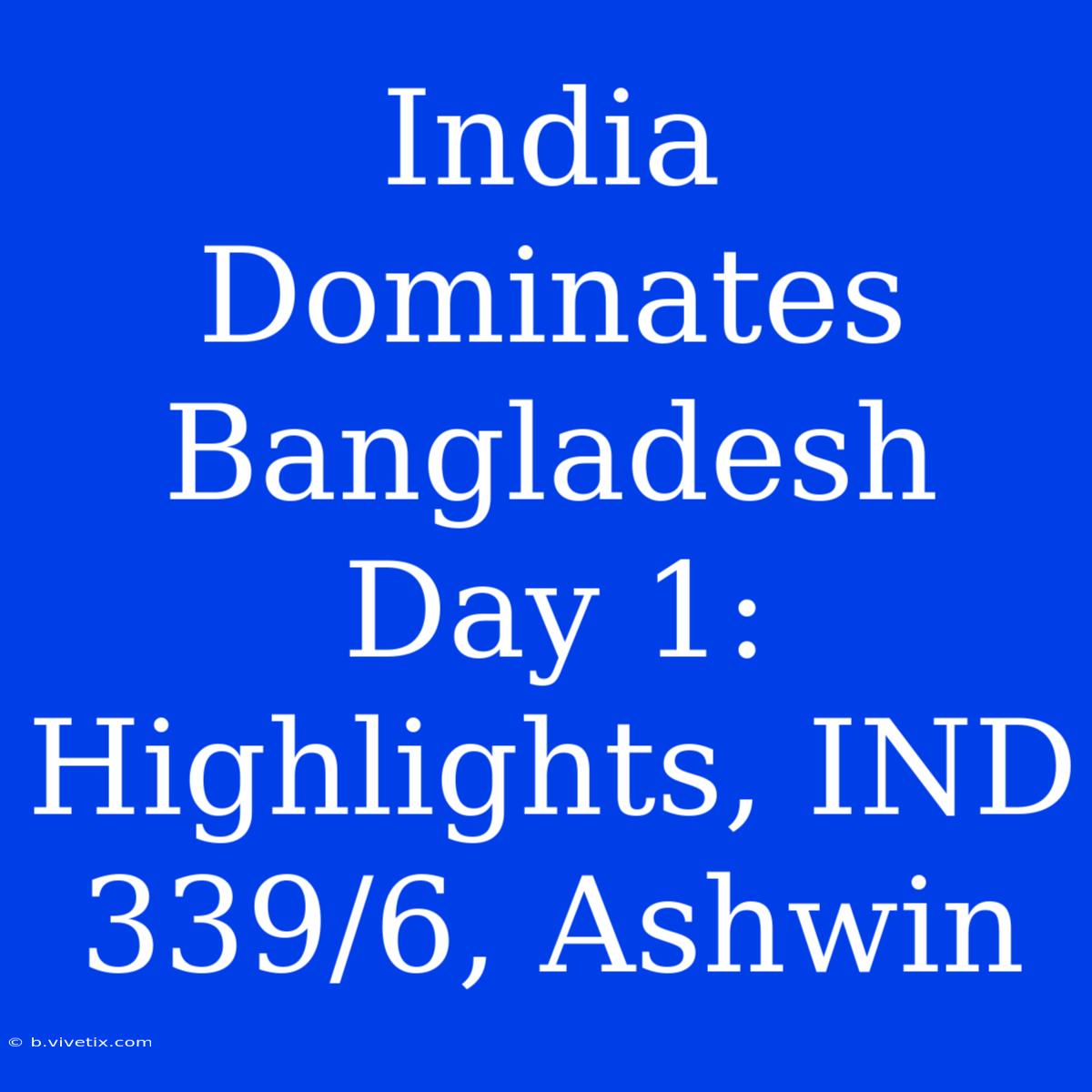 India Dominates Bangladesh Day 1: Highlights, IND 339/6, Ashwin 