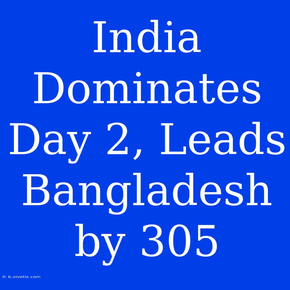 India Dominates Day 2, Leads Bangladesh By 305