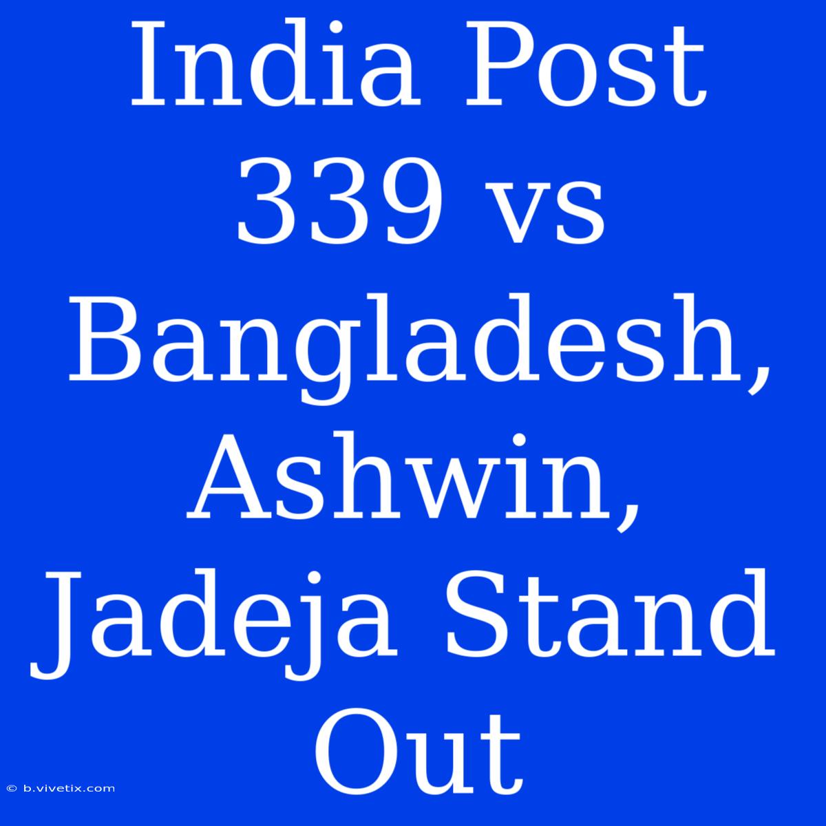 India Post 339 Vs Bangladesh, Ashwin, Jadeja Stand Out