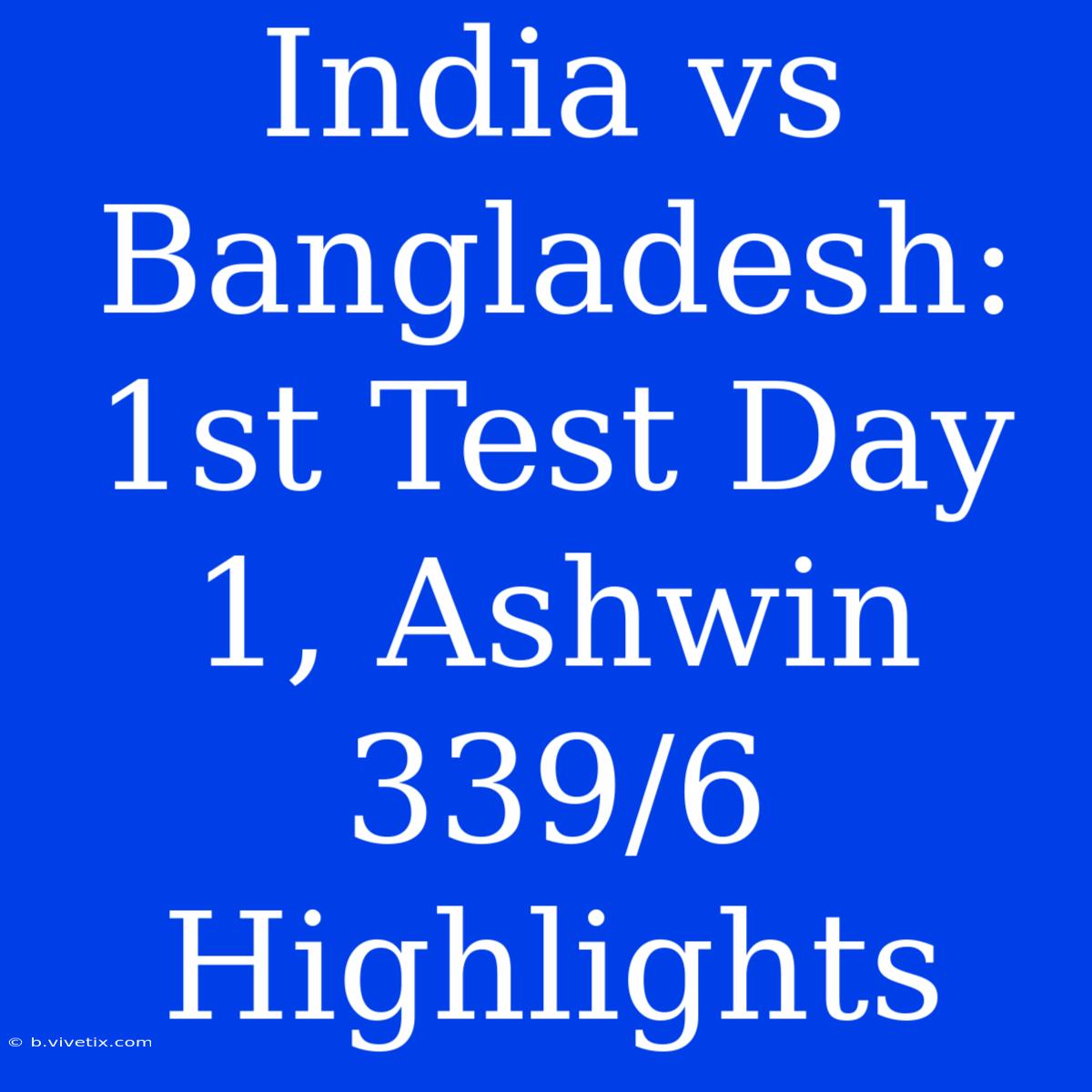 India Vs Bangladesh: 1st Test Day 1, Ashwin 339/6 Highlights