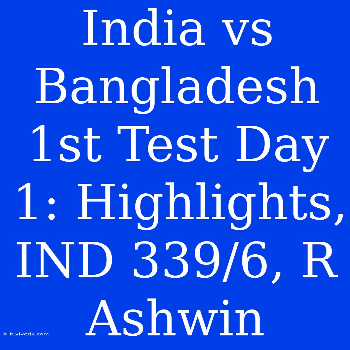 India Vs Bangladesh 1st Test Day 1: Highlights, IND 339/6, R Ashwin