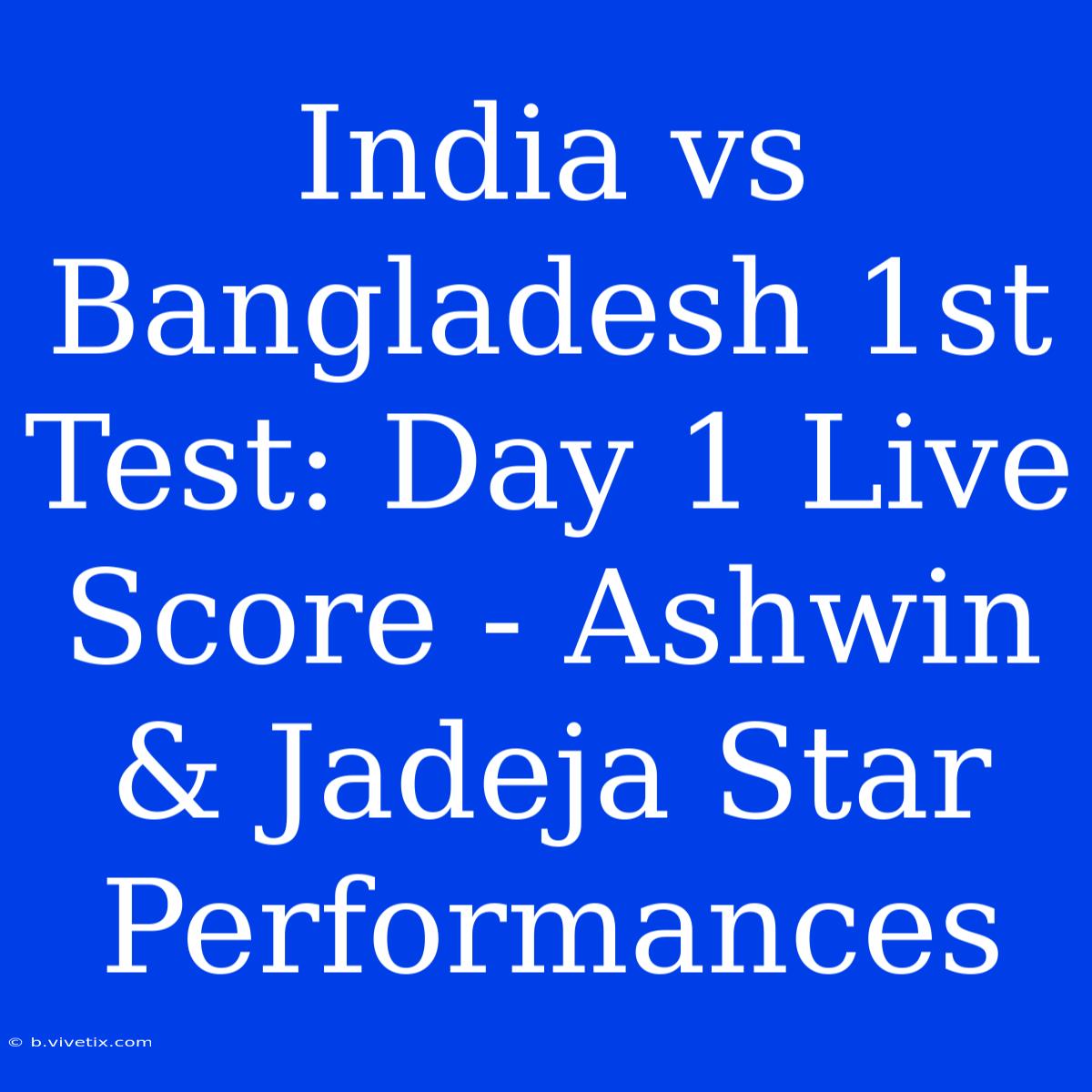 India Vs Bangladesh 1st Test: Day 1 Live Score - Ashwin & Jadeja Star Performances 