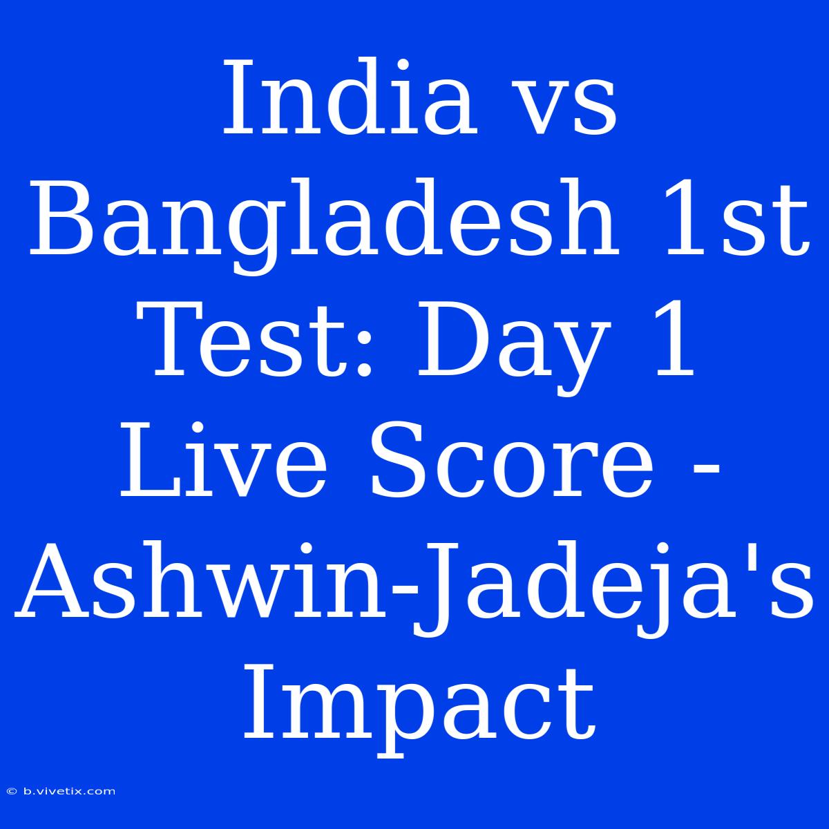 India Vs Bangladesh 1st Test: Day 1 Live Score - Ashwin-Jadeja's Impact