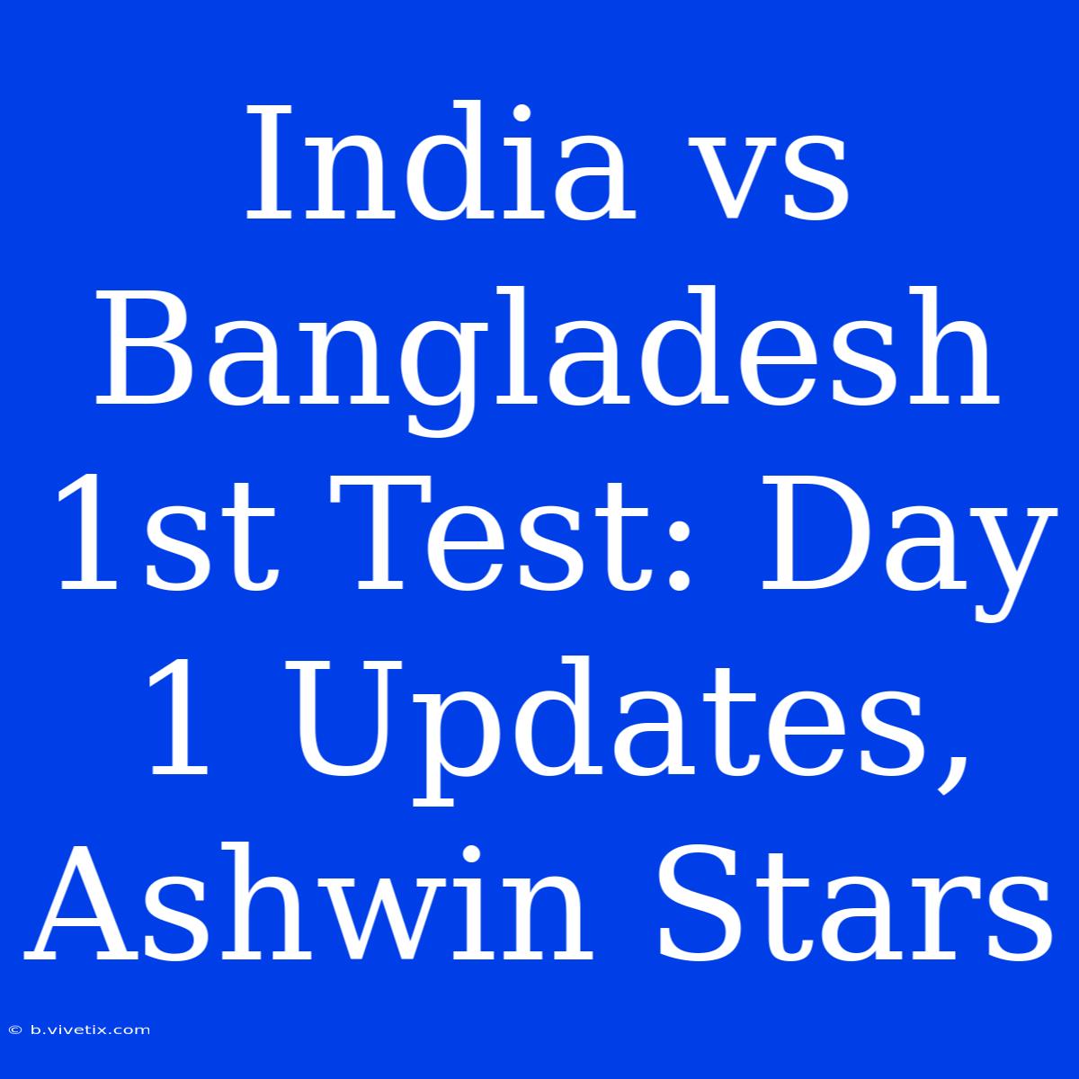 India Vs Bangladesh 1st Test: Day 1 Updates, Ashwin Stars 