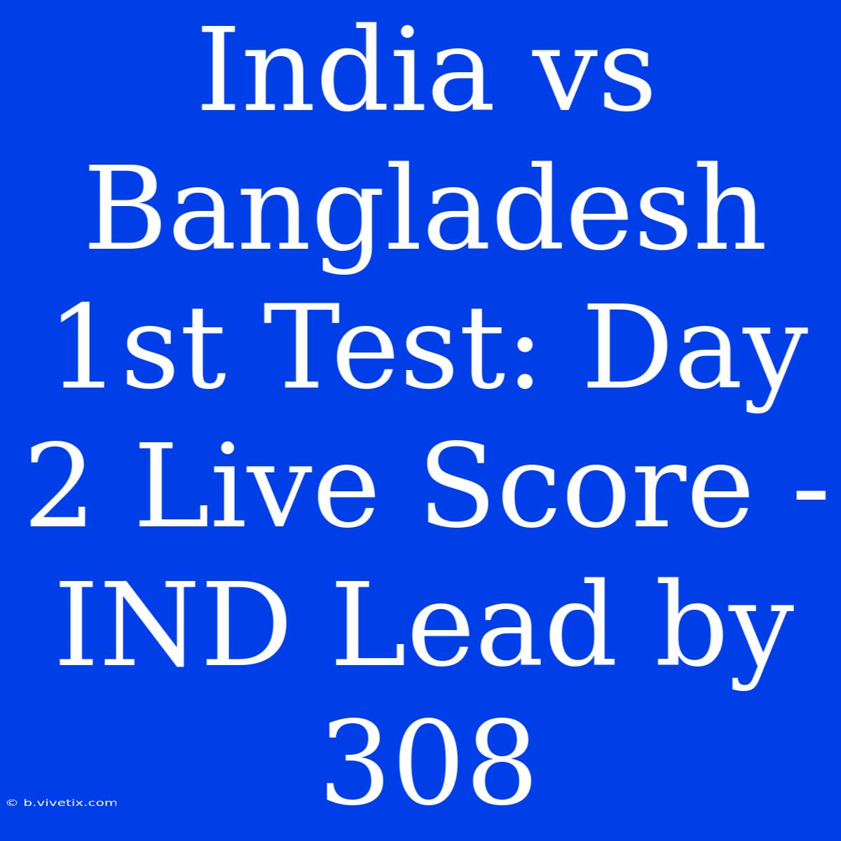 India Vs Bangladesh 1st Test: Day 2 Live Score - IND Lead By 308