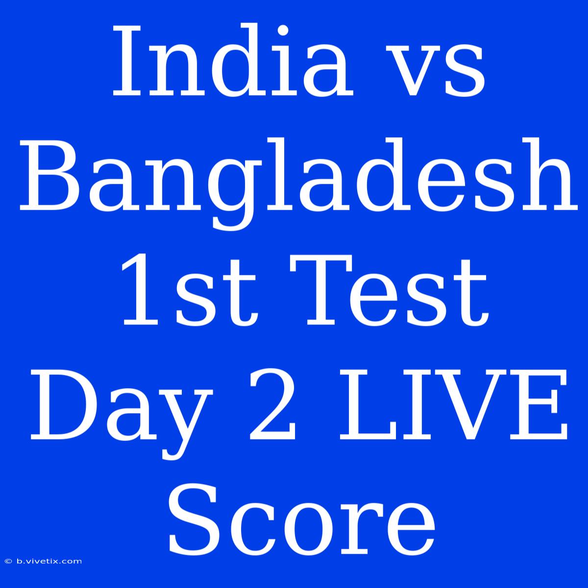 India Vs Bangladesh 1st Test Day 2 LIVE Score