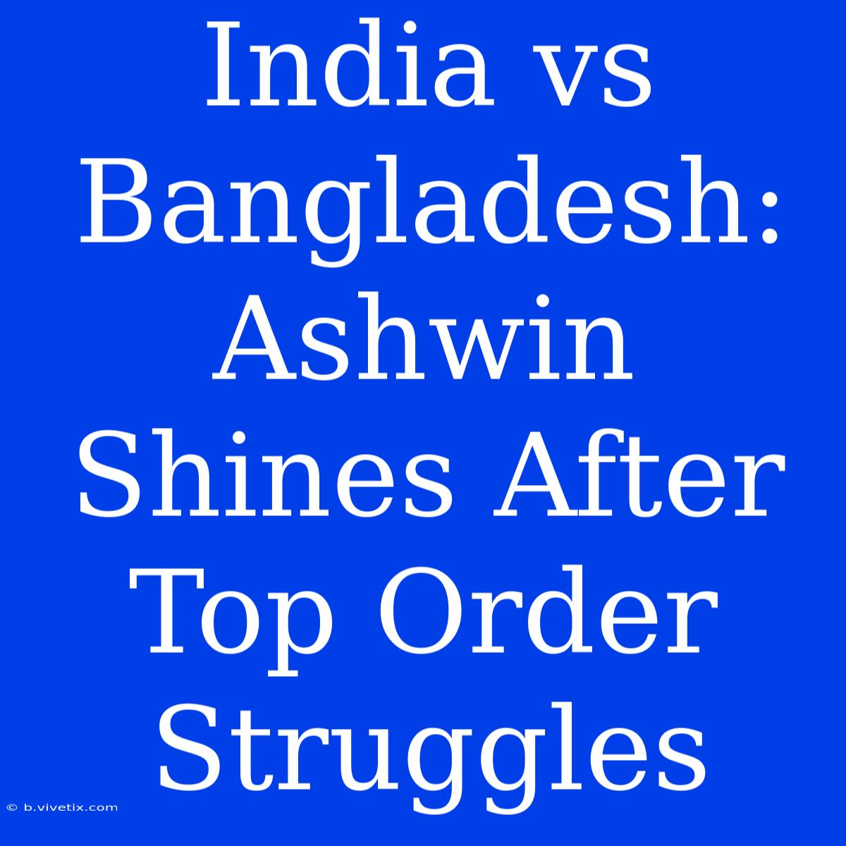 India Vs Bangladesh: Ashwin Shines After Top Order Struggles