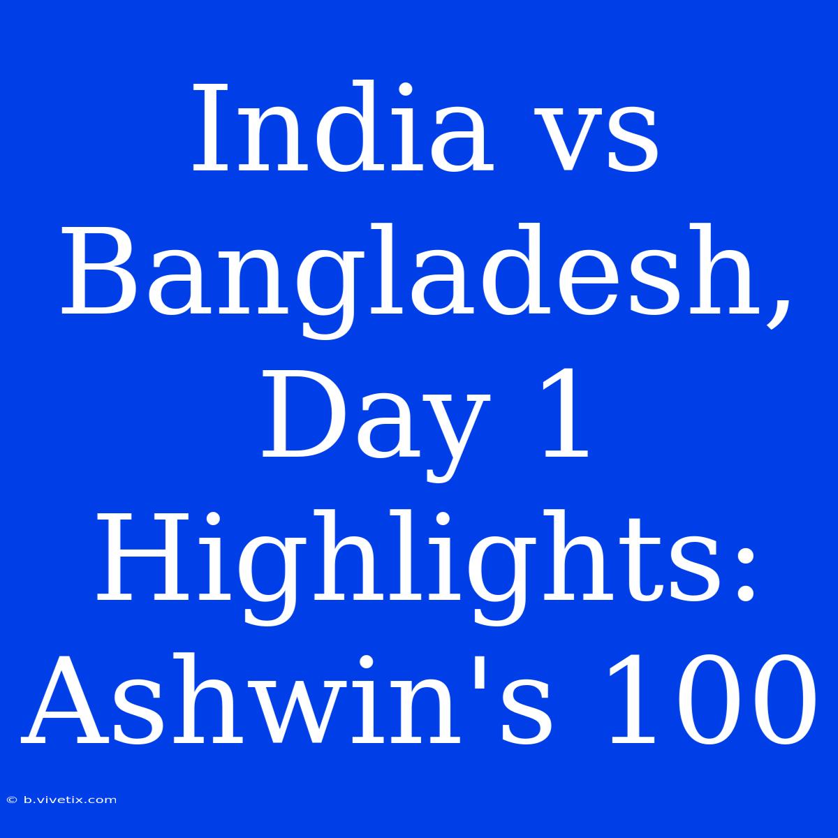 India Vs Bangladesh, Day 1 Highlights: Ashwin's 100