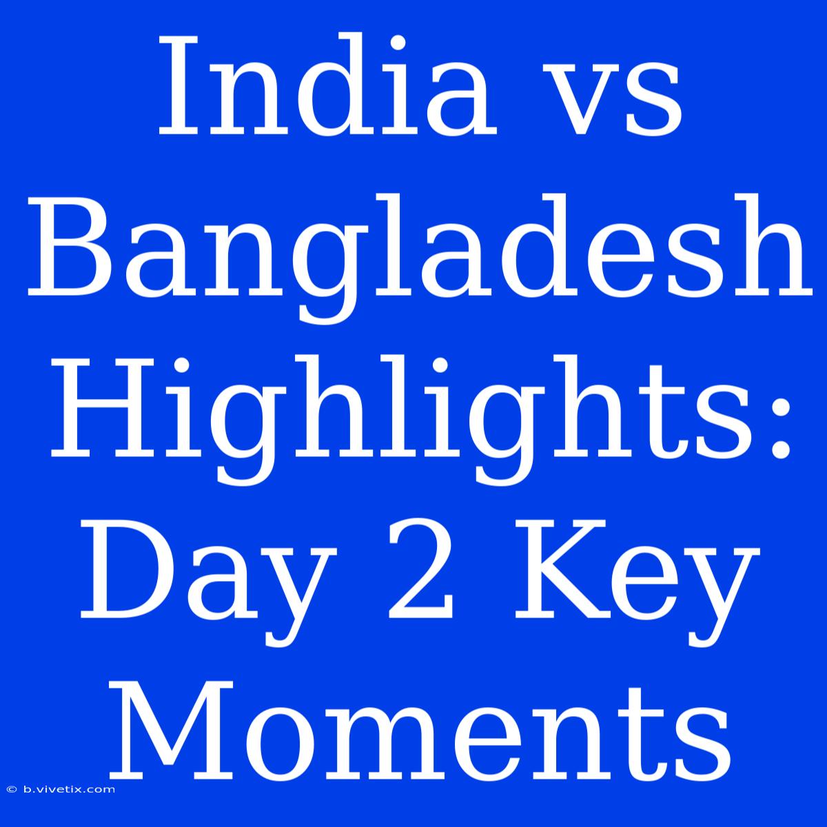 India Vs Bangladesh Highlights: Day 2 Key Moments 