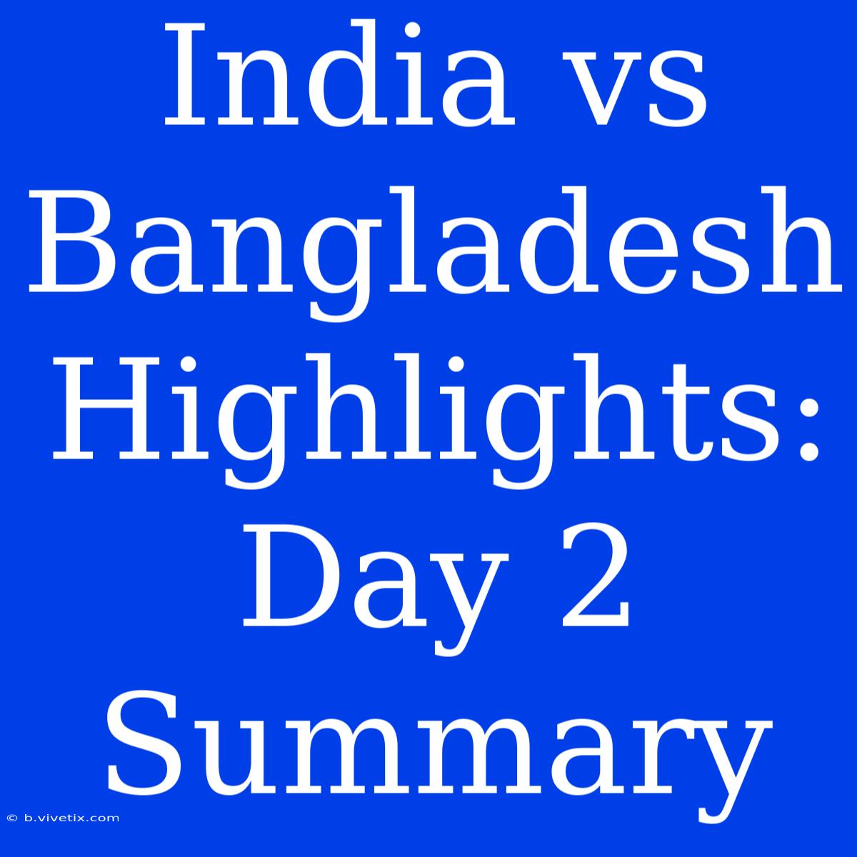 India Vs Bangladesh Highlights: Day 2 Summary