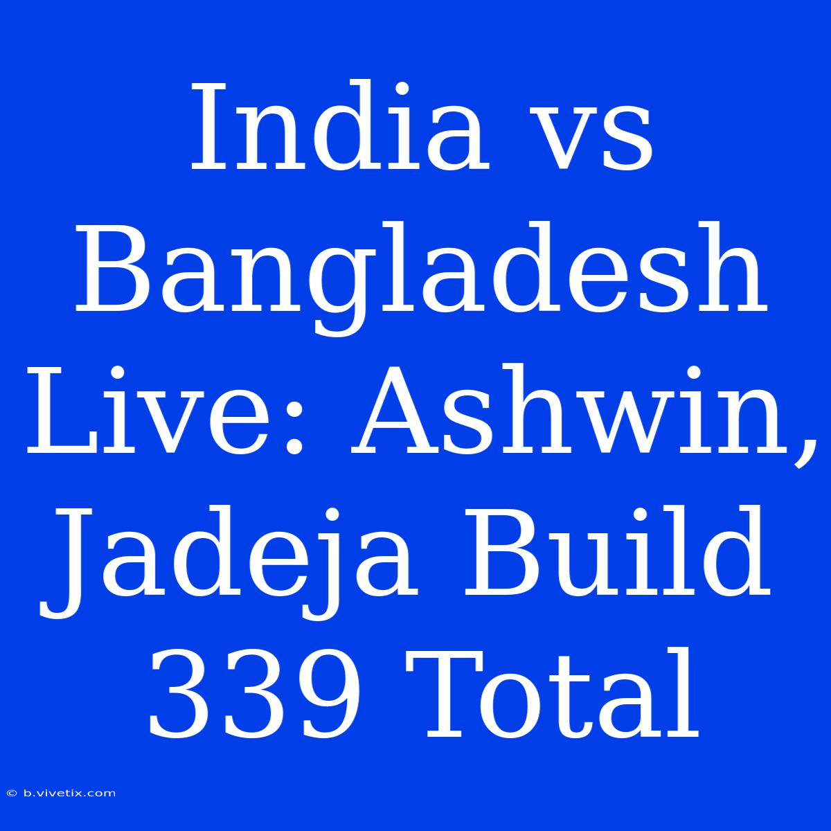 India Vs Bangladesh Live: Ashwin, Jadeja Build 339 Total