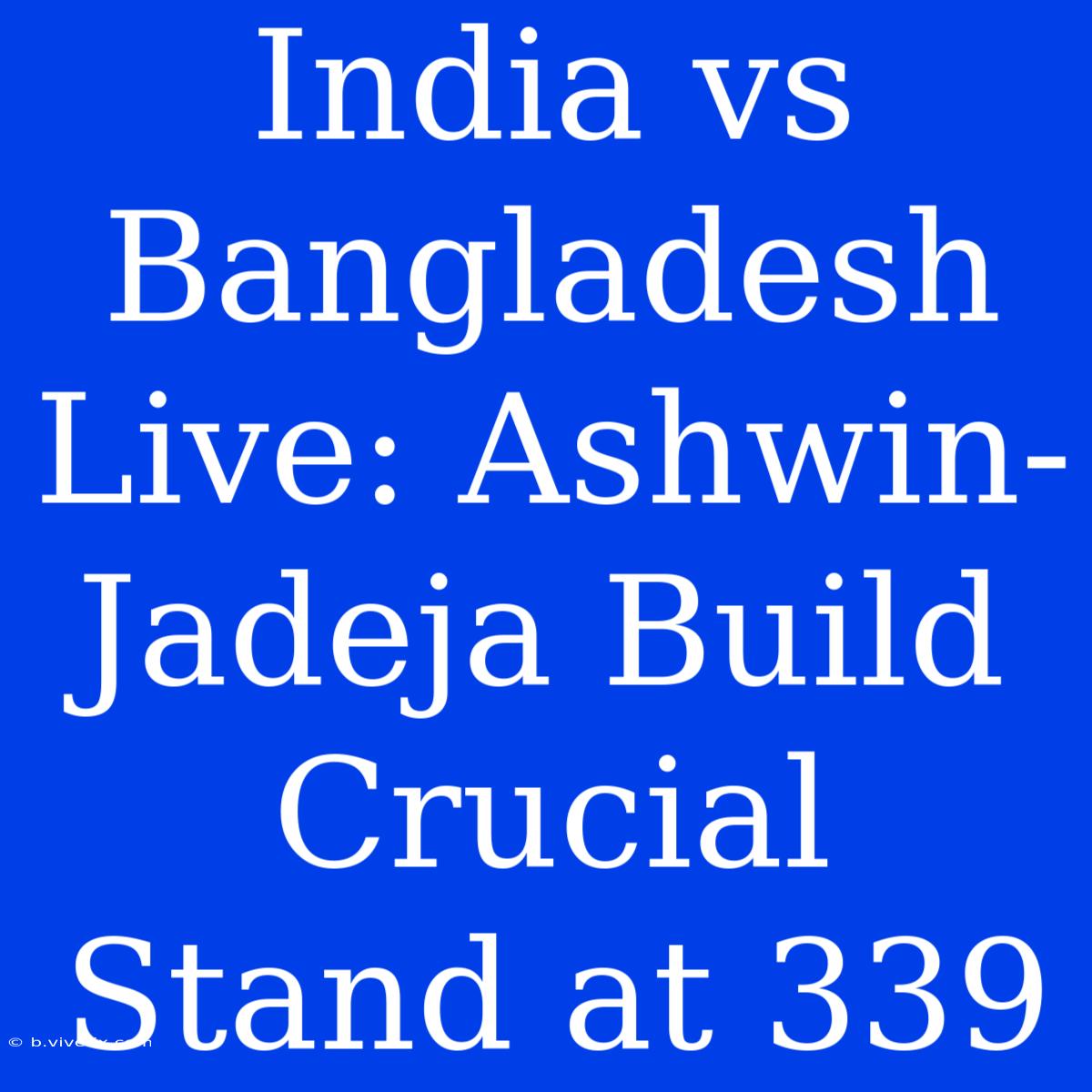 India Vs Bangladesh Live: Ashwin-Jadeja Build Crucial Stand At 339 