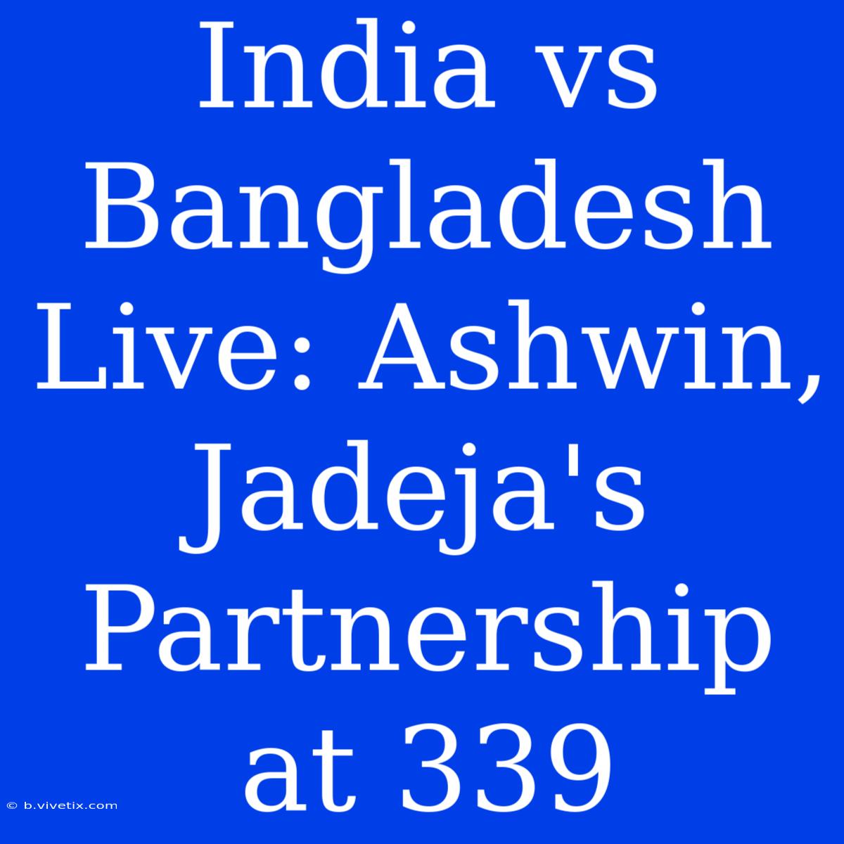 India Vs Bangladesh Live: Ashwin, Jadeja's Partnership At 339