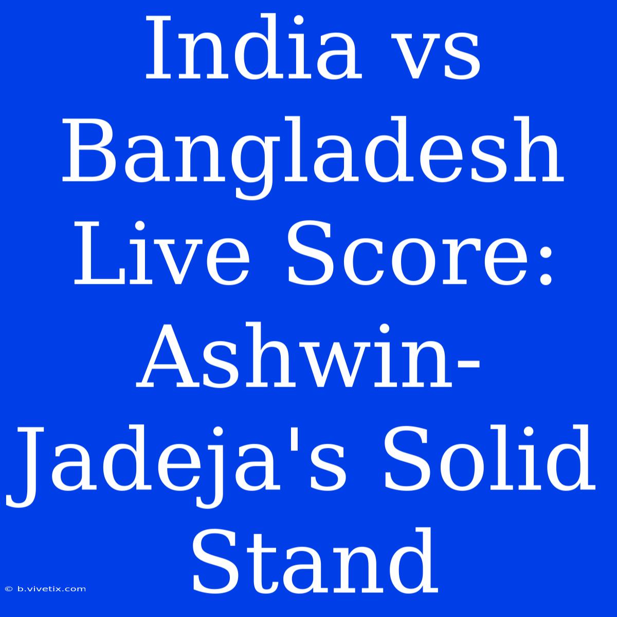 India Vs Bangladesh Live Score: Ashwin-Jadeja's Solid Stand