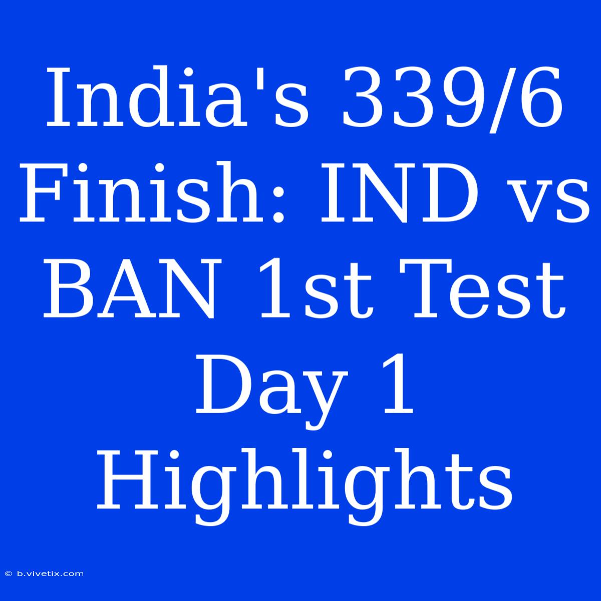 India's 339/6 Finish: IND Vs BAN 1st Test Day 1 Highlights