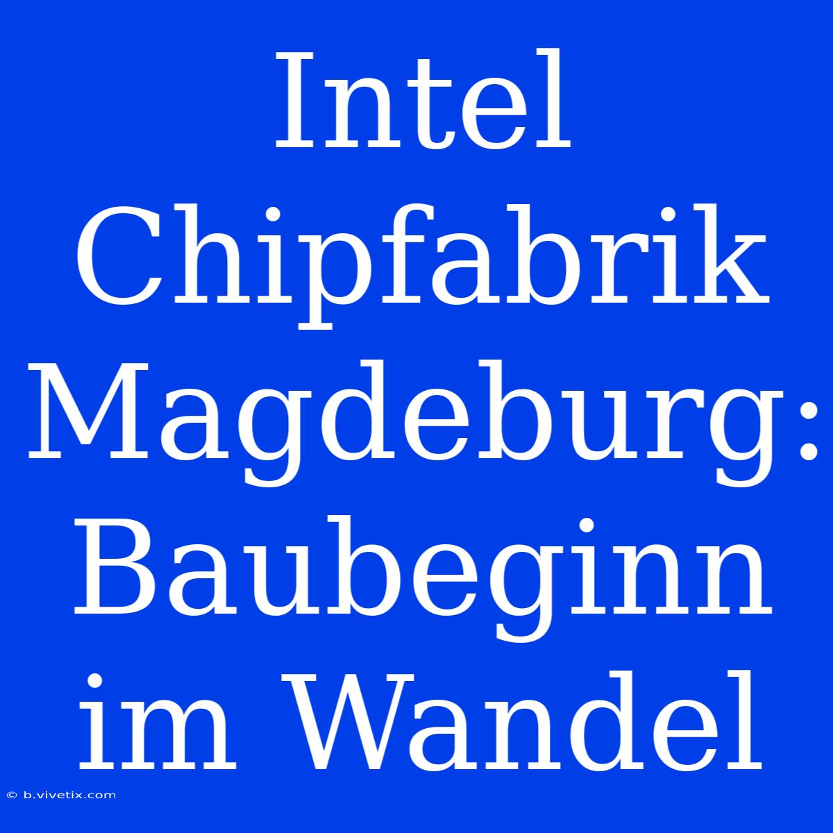 Intel Chipfabrik Magdeburg: Baubeginn Im Wandel