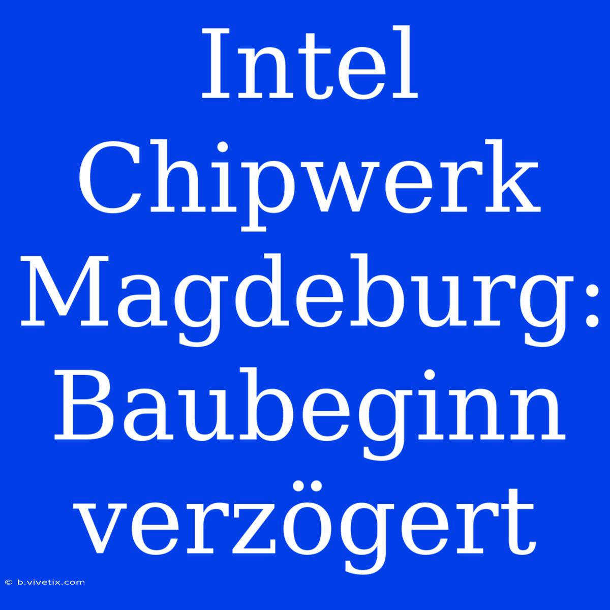 Intel Chipwerk Magdeburg: Baubeginn Verzögert