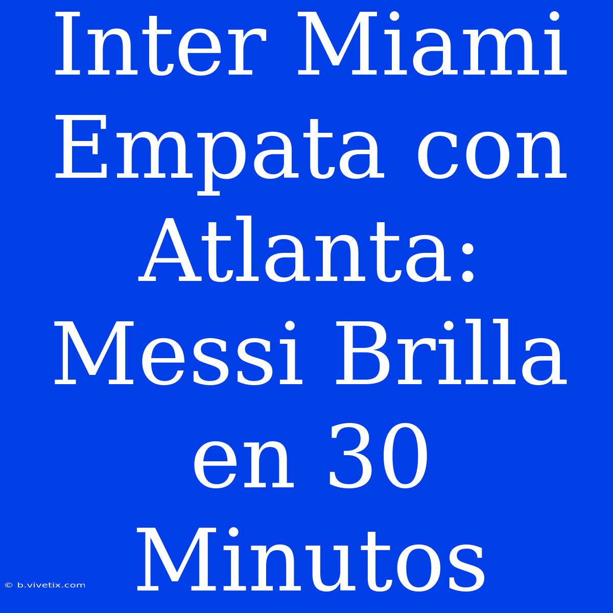 Inter Miami Empata Con Atlanta: Messi Brilla En 30 Minutos