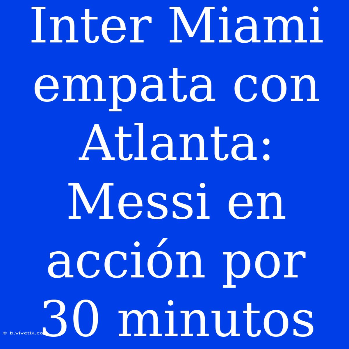 Inter Miami Empata Con Atlanta: Messi En Acción Por 30 Minutos