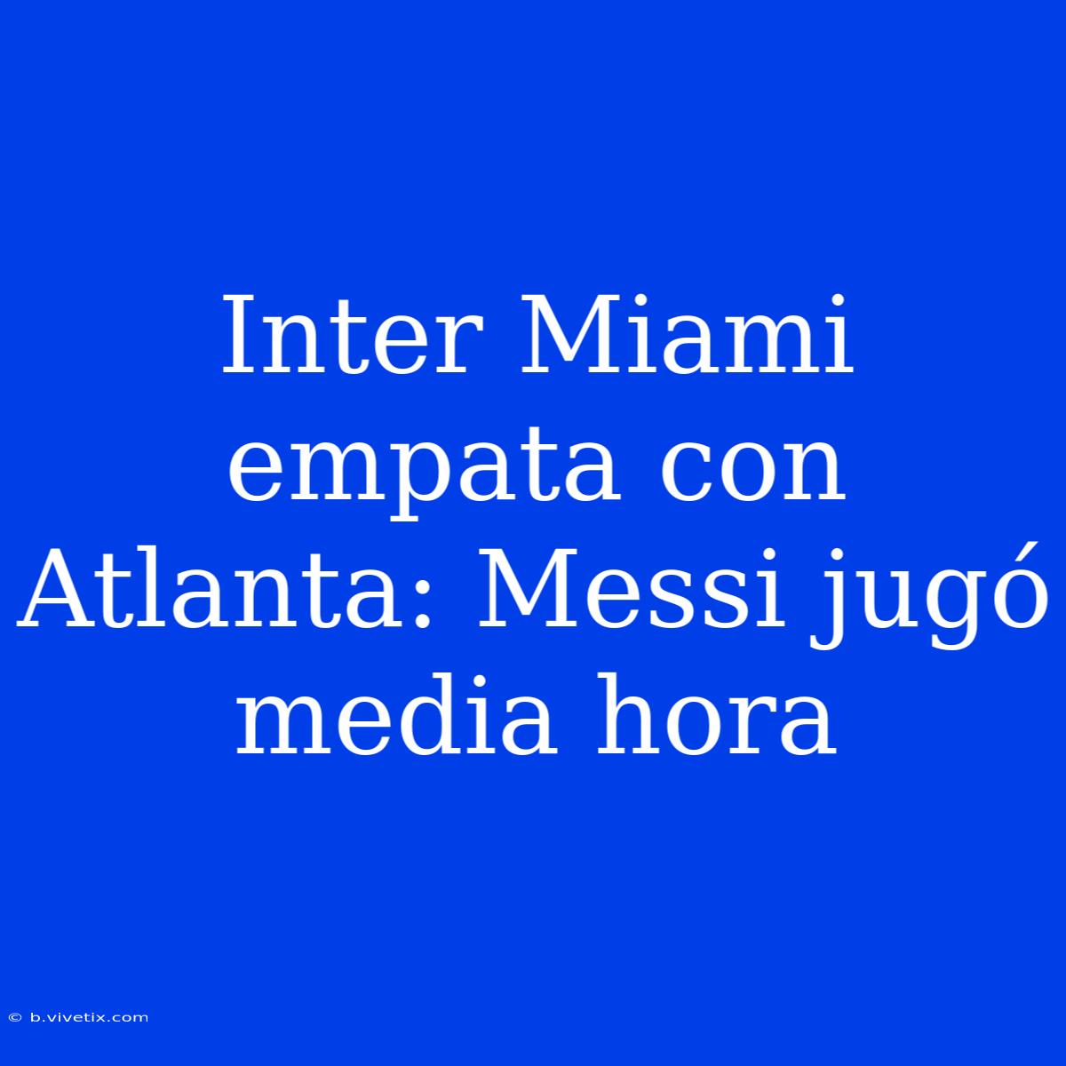 Inter Miami Empata Con Atlanta: Messi Jugó Media Hora