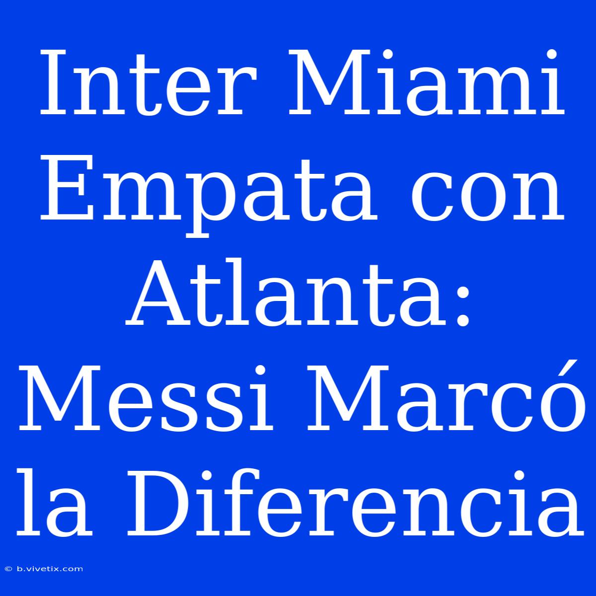 Inter Miami Empata Con Atlanta: Messi Marcó La Diferencia