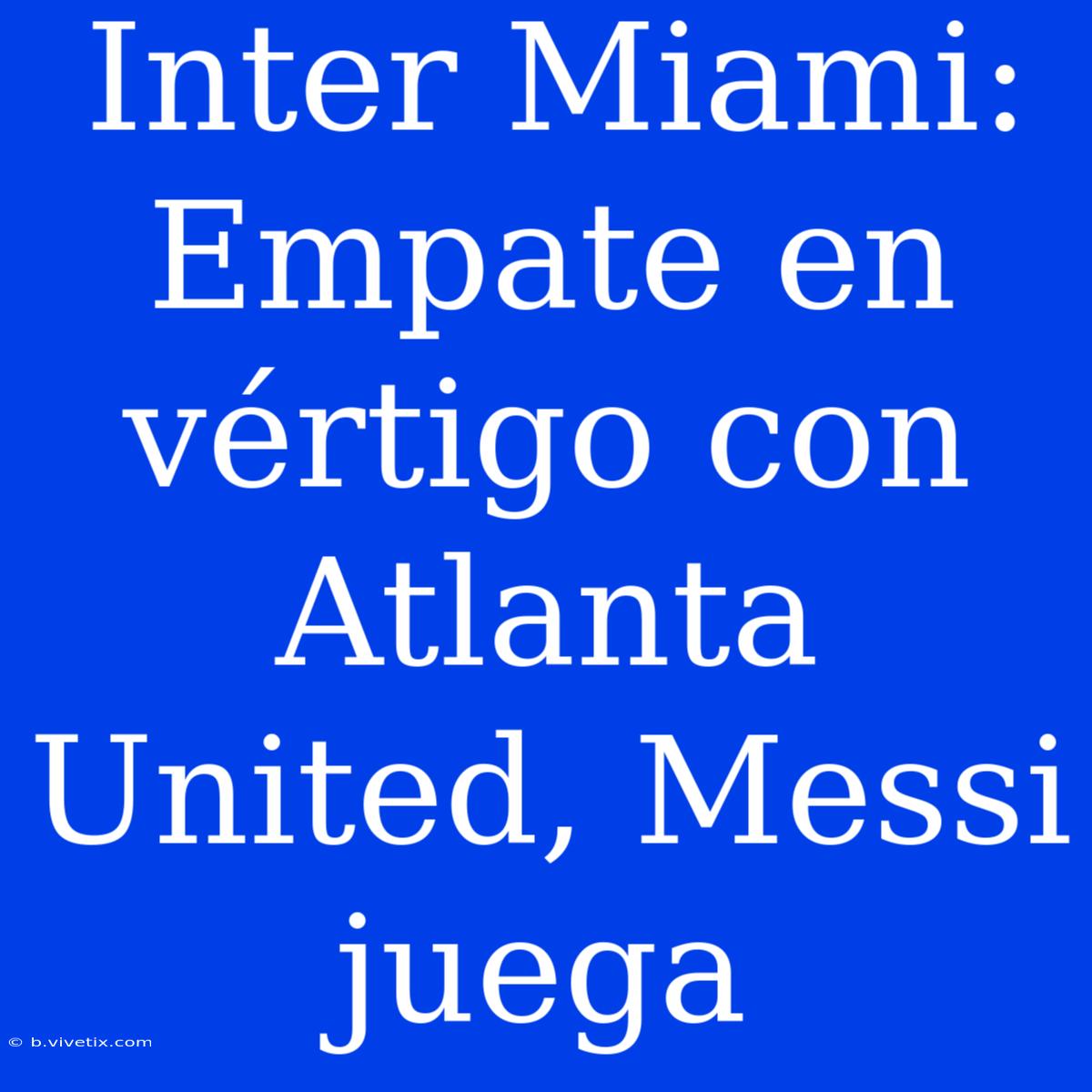 Inter Miami: Empate En Vértigo Con Atlanta United, Messi Juega